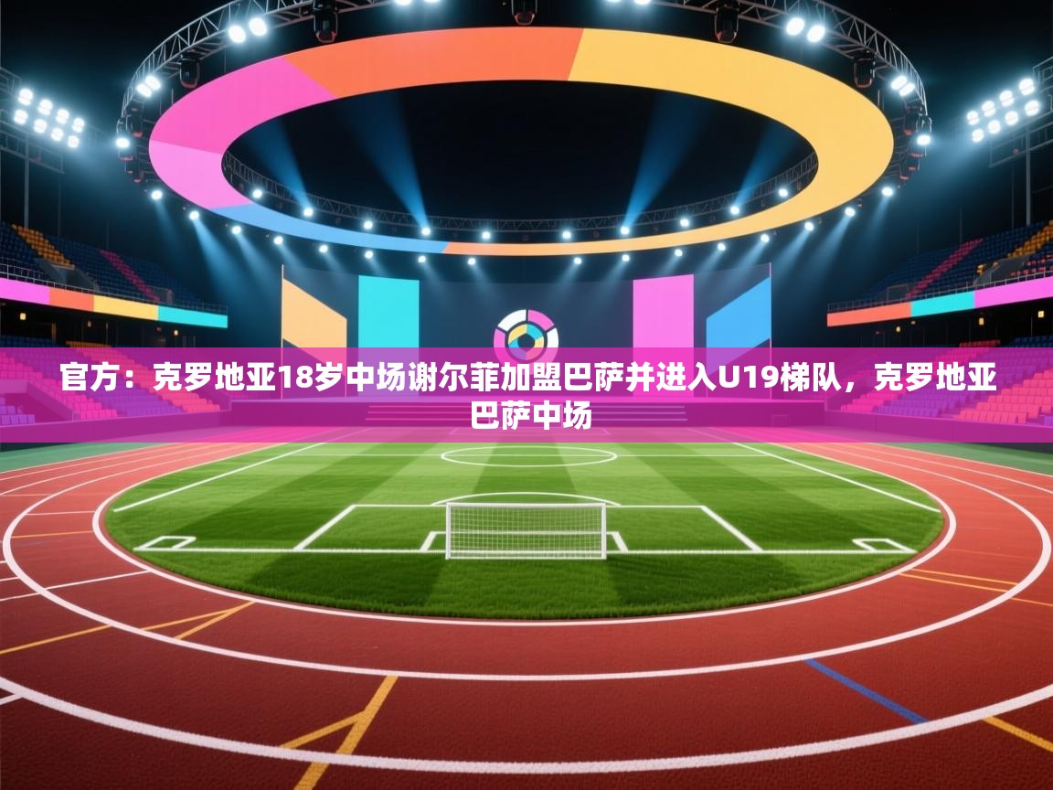 官方：克罗地亚18岁中场谢尔菲加盟巴萨并进入U19梯队，克罗地亚 巴萨中场