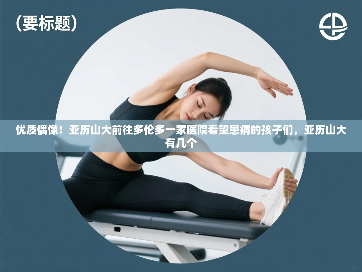 优质偶像！亚历山大前往多伦多一家医院看望患病的孩子们，亚历山大有几个  第2张